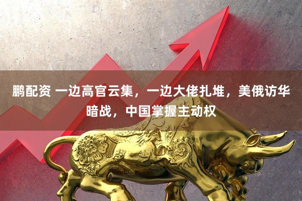 鹏配资 一边高官云集，一边大佬扎堆，美俄访华暗战，中国掌握主动权