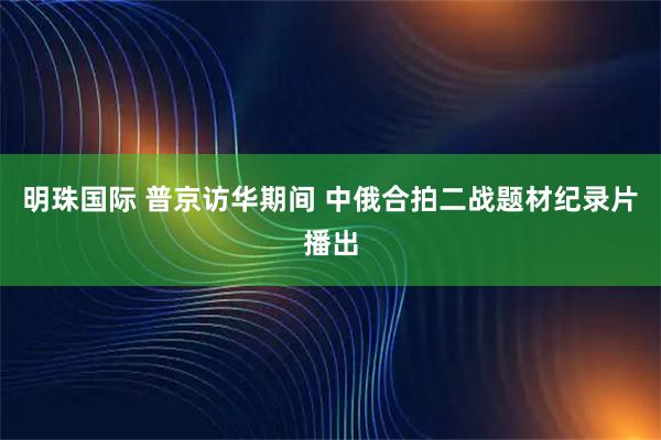 明珠国际 普京访华期间 中俄合拍二战题材纪录片播出