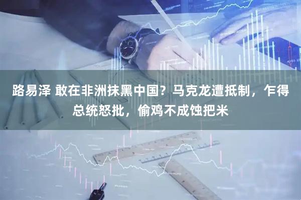 路易泽 敢在非洲抹黑中国？马克龙遭抵制，乍得总统怒批，偷鸡不成蚀把米