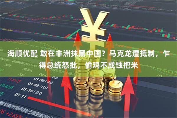 海顺优配 敢在非洲抹黑中国？马克龙遭抵制，乍得总统怒批，偷鸡不成蚀把米