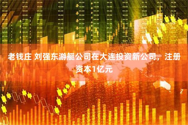 老钱庄 刘强东游艇公司在大连投资新公司，注册资本1亿元