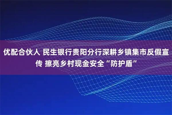 优配合伙人 民生银行贵阳分行深耕乡镇集市反假宣传 擦亮乡村现金安全“防护盾”
