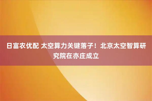 日富农优配 太空算力关键落子！北京太空智算研究院在亦庄成立