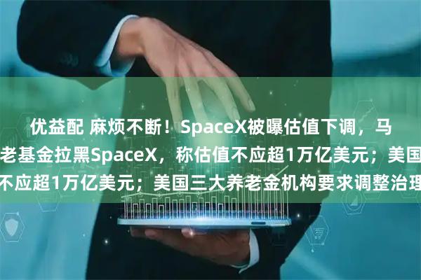 优益配 麻烦不断！SpaceX被曝估值下调，马斯克火速辟谣！丹麦养老基金拉黑SpaceX，称估值不应超1万亿美元；美国三大养老金机构要求调整治理结构