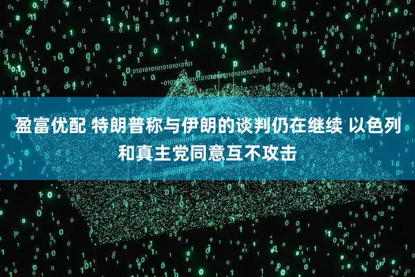 盈富优配 特朗普称与伊朗的谈判仍在继续 以色列和真主党同意互不攻击