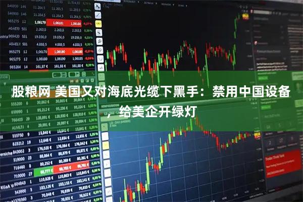 股粮网 美国又对海底光缆下黑手：禁用中国设备，给美企开绿灯