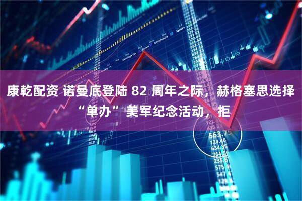 康乾配资 诺曼底登陆 82 周年之际，赫格塞思选择 “单办” 美军纪念活动，拒