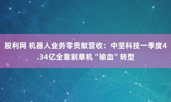 股利网 机器人业务零贡献营收：中坚科技一季度4.34亿全靠割草机“输血”转型