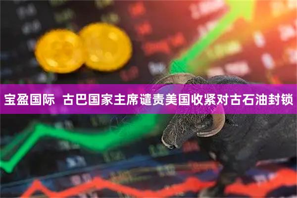 宝盈国际 古巴国家主席谴责美国收紧对古石油封锁