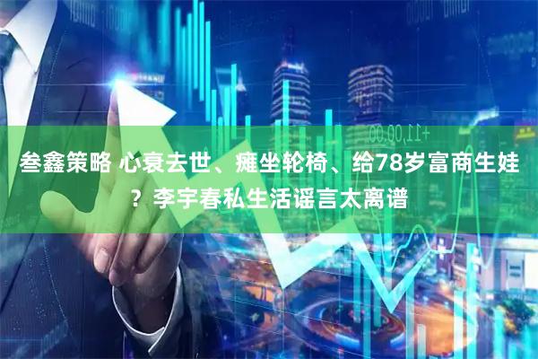 叁鑫策略 心衰去世、瘫坐轮椅、给78岁富商生娃？李宇春私生活谣言太离谱