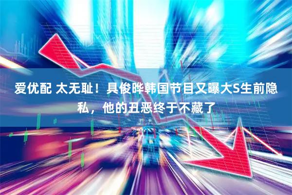 爱优配 太无耻！具俊晔韩国节目又曝大S生前隐私，他的丑恶终于不藏了