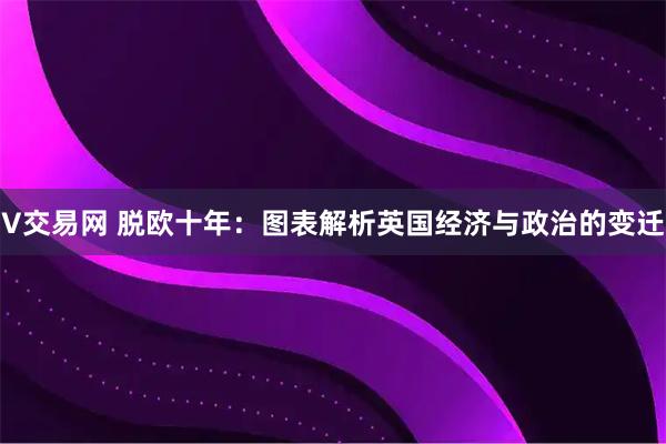 V交易网 脱欧十年：图表解析英国经济与政治的变迁
