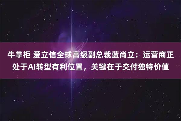 牛掌柜 爱立信全球高级副总裁蓝尚立:运营商正处于AI转型有利位置,关键在于交付独特价值