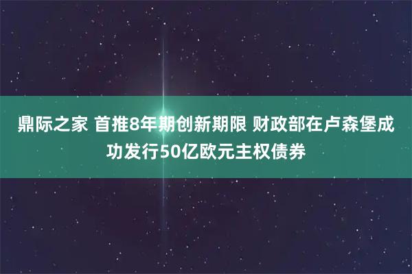 鼎际之家 首推8年期创新期限 财政部在卢森堡成功发行50亿欧元主权债券