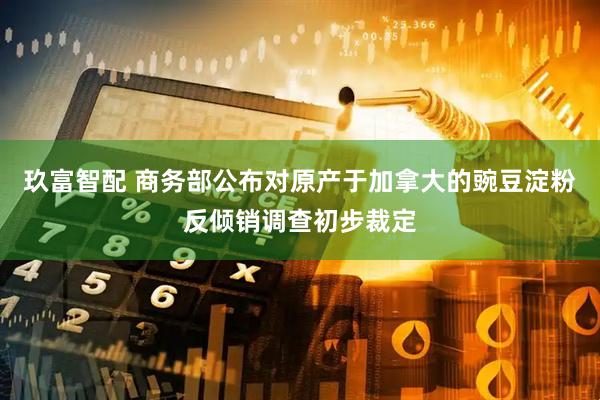 玖富智配 商务部公布对原产于加拿大的豌豆淀粉反倾销调查初步裁定