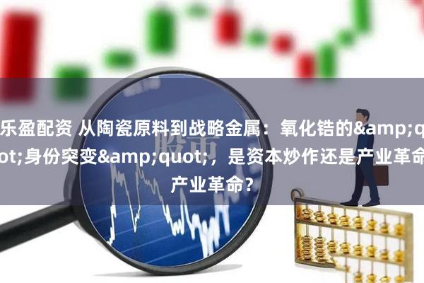 乐盈配资 从陶瓷原料到战略金属：氧化锆的"身份突变"，是资本炒作还是产业革命？