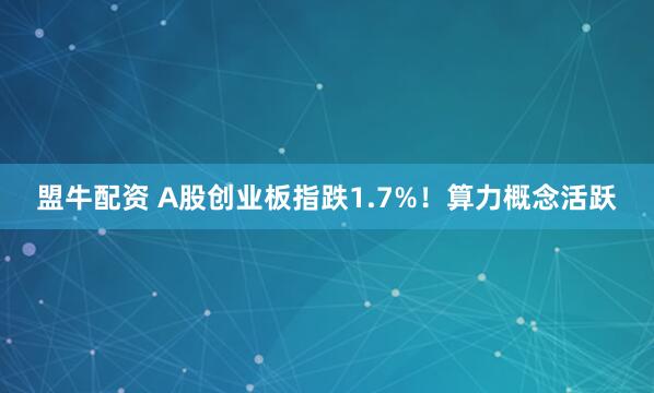 盟牛配资 A股创业板指跌1.7%！算力概念活跃