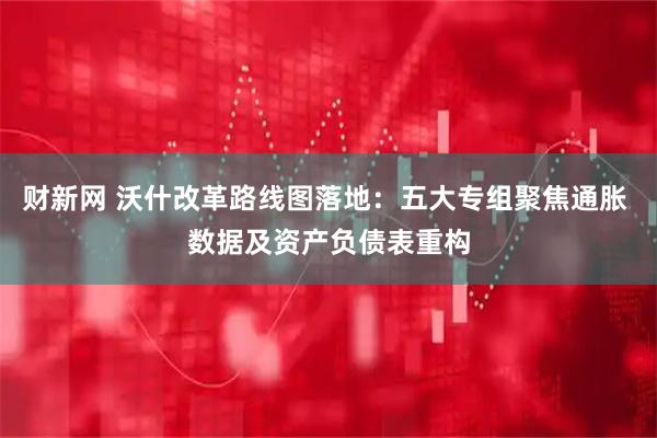 财新网 沃什改革路线图落地：五大专组聚焦通胀 数据及资产负债表重构