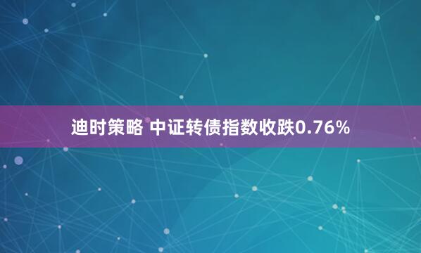 迪时策略 中证转债指数收跌0.76%