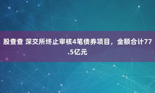 股查查 深交所终止审核4笔债券项目，金额合计77.5亿元