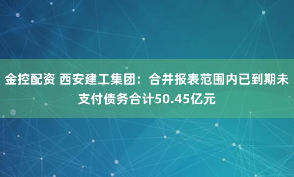 金控配资 西安建工集团：合并报表范围内已到期未支付债务合计50.45亿元