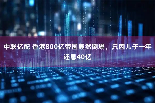 中联亿配 香港800亿帝国轰然倒塌，只因儿子一年还息40亿