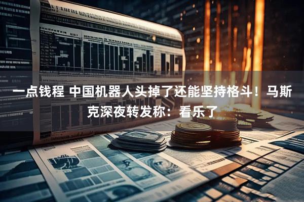 一点钱程 中国机器人头掉了还能坚持格斗！马斯克深夜转发称：看乐了
