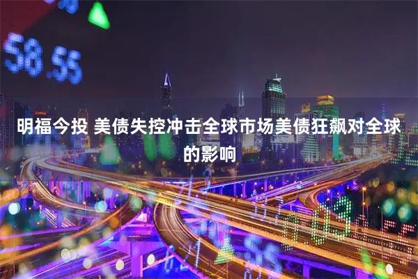 明福今投 美债失控冲击全球市场美债狂飙对全球的影响