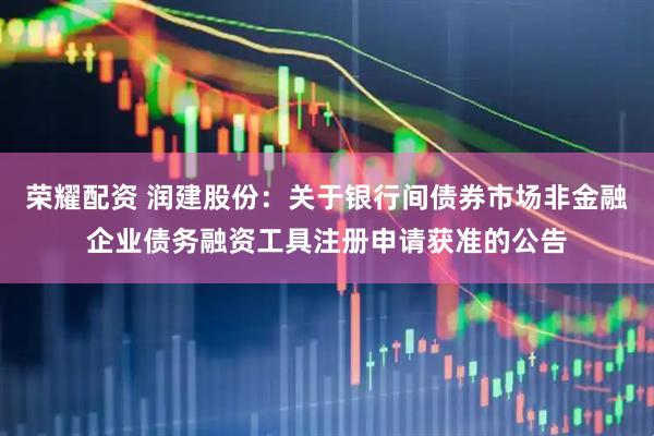 荣耀配资 润建股份：关于银行间债券市场非金融企业债务融资工具注册申请获准的公告